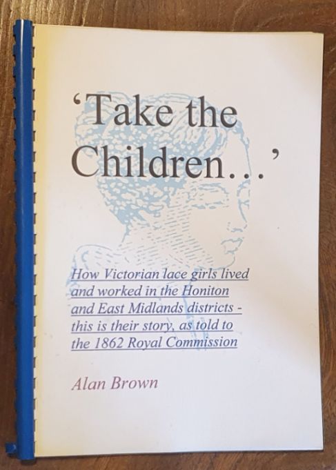 Take the children . The life of the lace girls, working in the Honiton and East Midlands districts, from the evidence given to John Edward White M.A. for the 1862 Royal Commission